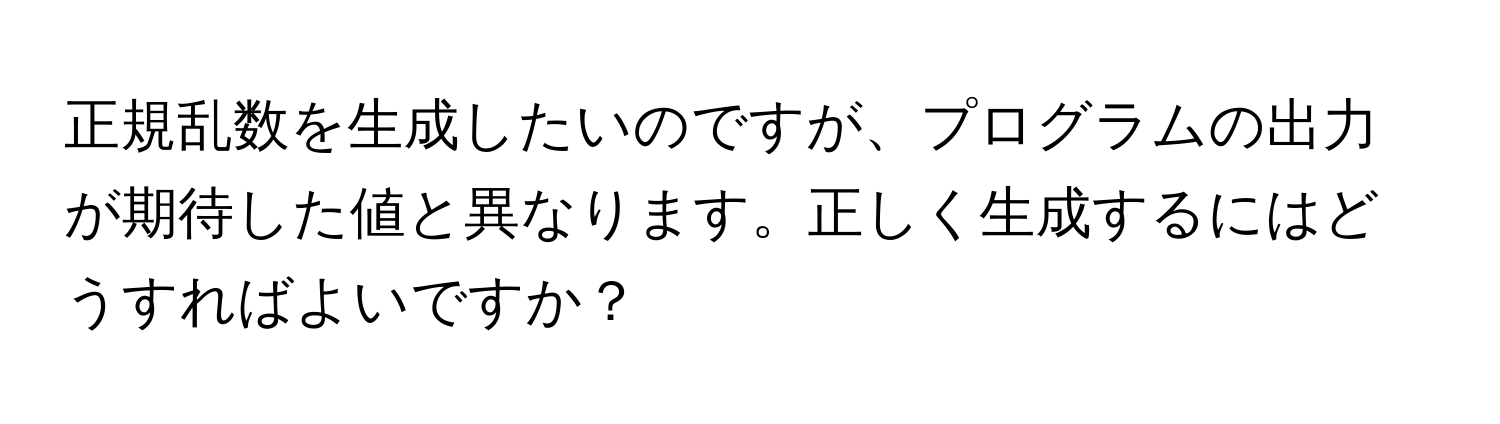 正規乱数を生成したいのですが、プログラムの出力が期待した値と異なります。正しく生成するにはどうすればよいですか？