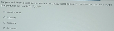 Suppose cellular respiration occurs inside an insulated, sealed container. How does the container's weight
change during the reaction? (f point)
slays the same
fluctuates
Increases
decreases