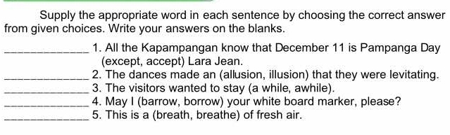 Supply the appropriate word in each sentence by choosing the correct answer 
from given choices. Write your answers on the blanks. 
_1. All the Kapampangan know that December 11 is Pampanga Day 
(except, accept) Lara Jean. 
_2. The dances made an (allusion, illusion) that they were levitating. 
_3. The visitors wanted to stay (a while, awhile). 
_4. May I (barrow, borrow) your white board marker, please? 
_5. This is a (breath, breathe) of fresh air.