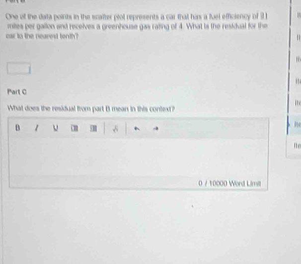 One of the data points in the scatter plol represents a car that has a fuel efficiency of 1 1
mites per gallon and receives a greenhouse gas raling of 4. What is the residual for the
car to the nearest tenth?
' 
1 
Part C
ite
What does the residual from part B mean in this context?
D 1 u 50 √
ite
Ite
0 / 10000 Word Limit