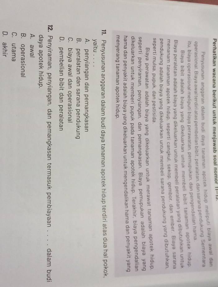 Perhatikan wacana berikut untuk menjawab soal nomor 11-13.
Penyusunan anggaran dalam budi daya tanaman apotek hidup meliputi biaya awal dan
operasional. Biaya awal terdiri atas pembelian bibit, peralatan, dan sarana pendukung. Sementara
itu, biaya operasional meliputi biaya perawatan, pemupukan, dan pengendalian hama.
Biaya bibit adalah biaya yang dikeluarkan untuk membeli bibit tanaman apotek hidup.
Biaya peralatan adalah biaya yang dikeluarkan untuk membeli peralatan yang dibutuhkan untuk
menanam tanaman apotek hidup, seperti cangkul, sekop, gembor, dan ember. Biaya sarana
pendukung adalah biaya yang dikeluarkan untuk membeli sarana pendukung yang dibutuhkan,
seperti mulsa, pupuk, dan pestisida.
Biaya perawatan adalah biaya yang dikeluarkan untuk merawat tanaman apotek hidup,
seperti penyiraman, penyiangan, dan pemangkasan. Biaya pemupukan adalah biaya yang
dikeluarkan untuk memberi pupuk pada tanaman apotek hidup. Terakhir, biaya pengendalian
hama dan penyakit adalah biaya yang dikeluarkan untuk mengendalikan hama dan penyakit yang
menyerang tanaman apotek hidup.
11. Penyusunan anggaran dalam budi daya tanaman apotek hidup terdiri atas dua hal pokok,
yaitu . . . .
A. penyiangan dan pemangkasan
B. peralatan dan sarana pendukung
C. biaya awal dan operasional
D. pembelian bibit dan peralatan
12. Penyiraman, penyiangan, dan pemangkasan termasuk pembiayaan . . . . dalam budi
daya apotek hidup.
A. awal
B. operasional
C. utama
D. akhir