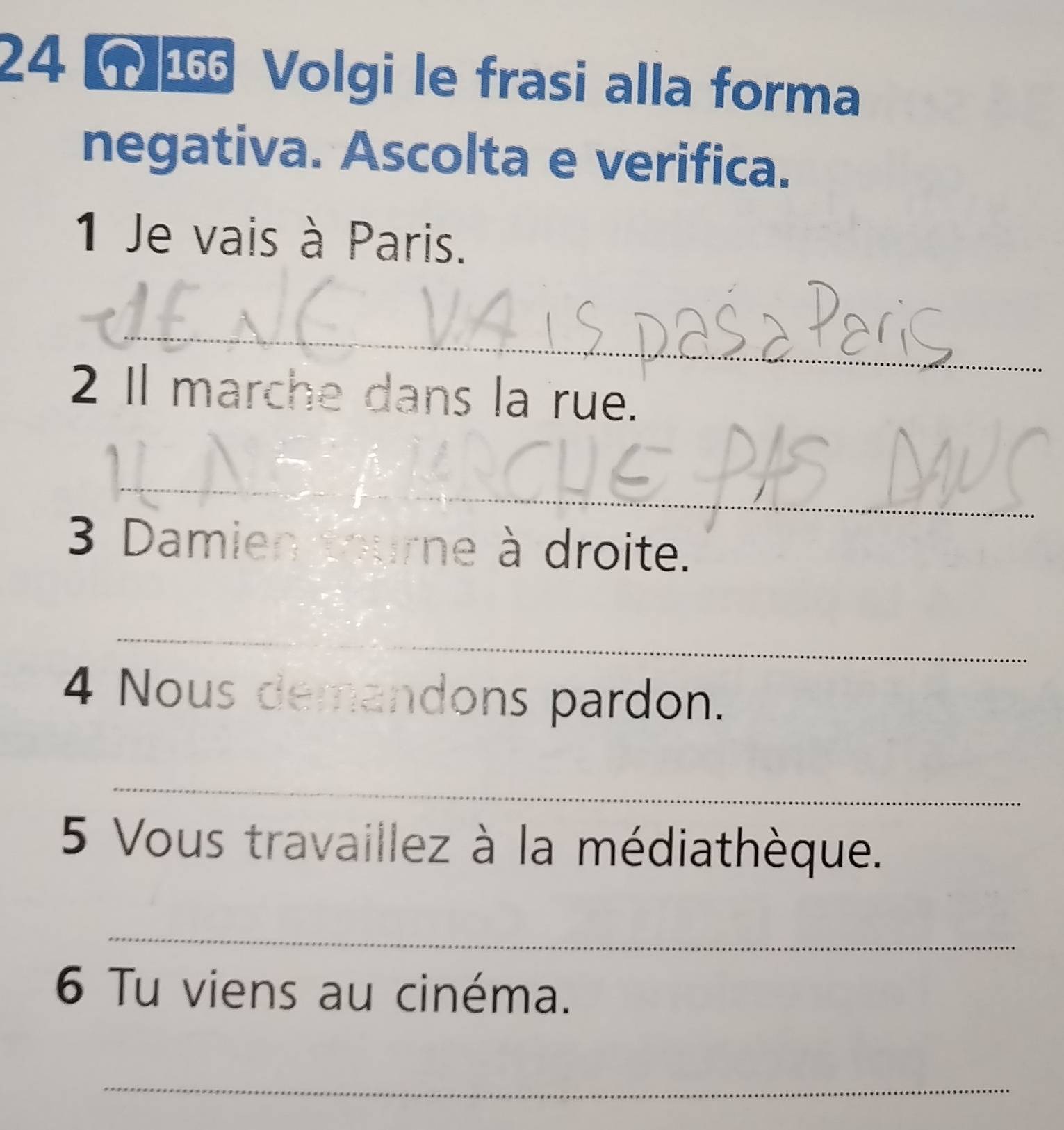 Volgi le frasi alla forma 
negativa. Ascolta e verifica. 
1 Je vais à Paris. 
_ 
2 I marche dans la rue. 
_ 
3 Damien tourne à droite. 
_ 
4 Nous demandons pardon. 
_ 
5 Vous travaillez à la médiathèque. 
_ 
6 Tu viens au cinéma. 
_