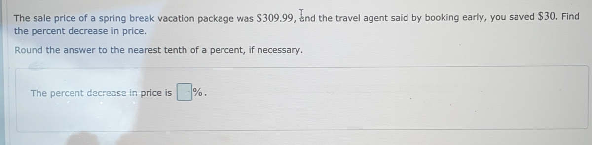 The sale price of a spring break vacation package was $309.99, ₹nd the travel agent said by booking early, you saved $30. Find
the percent decrease in price.
Round the answer to the nearest tenth of a percent, if necessary.
The percent decrease in price is %.