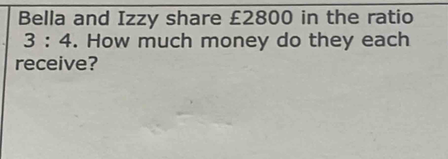 Bella and Izzy share £2800 in the ratio
3:4. How much money do they each 
receive?