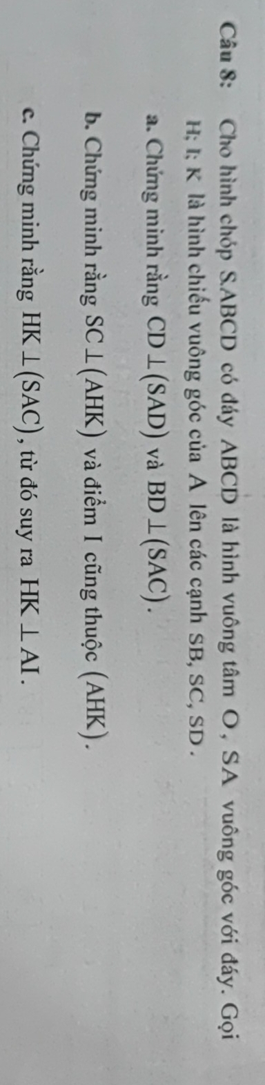 Cho hình chóp S. ABCD có đáy ABCD là hình vuông tâm O, SA vuông góc với đáy. Gọi
H; I; K là hình chiếu vuông góc của A lên các cạnh SB, SC, SD. 
a. Chứng minh rằng CD⊥ (SAD) và BD⊥ (SAC). 
b. Chứng minh rằng SC⊥ (AHK) và điểm I cũng thuộc (AHK). 
c. Chứng minh rằng HK⊥ (SAC) , từ đó suy ra HK⊥ AI.