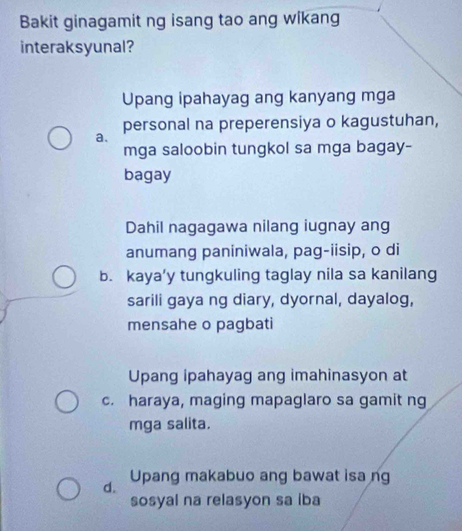 Bakit ginagamit ng isang tao ang wikang
interaksyunal?
Upang ipahayag ang kanyang mga
personal na preperensiya o kagustuhan,
a.
mga saloobin tungkol sa mga bagay-
bagay
Dahil nagagawa nilang iugnay ang
anumang paniniwala, pag-iisip, o di
b. kaya’y tungkuling taglay nila sa kanilang
sarili gaya ng diary, dyornal, dayalog,
mensahe o pagbati
Upang ipahayag ang imahinasyon at
c. haraya, maging mapaglaro sa gamit ng
mga salita.
Upang makabuo ang bawat isa ng
d.
sosyal na relasyon sa iba