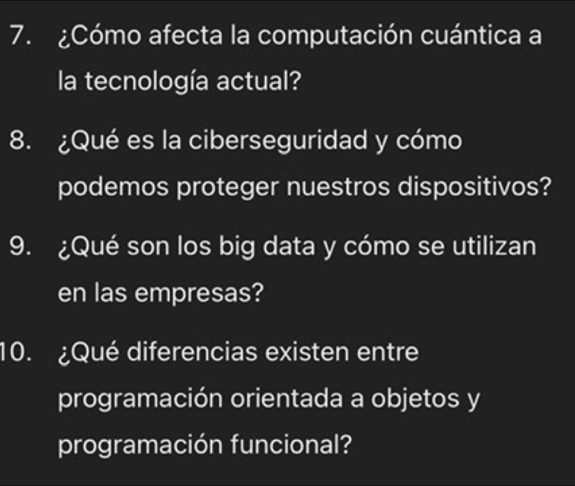 ¿Cómo afecta la computación cuántica a 
la tecnología actual? 
8. ¿Qué es la ciberseguridad y cómo 
podemos proteger nuestros dispositivos? 
9. ¿Qué son los big data y cómo se utilizan 
en las empresas? 
10. ¿Qué diferencias existen entre 
programación orientada a objetos y 
programación funcional?