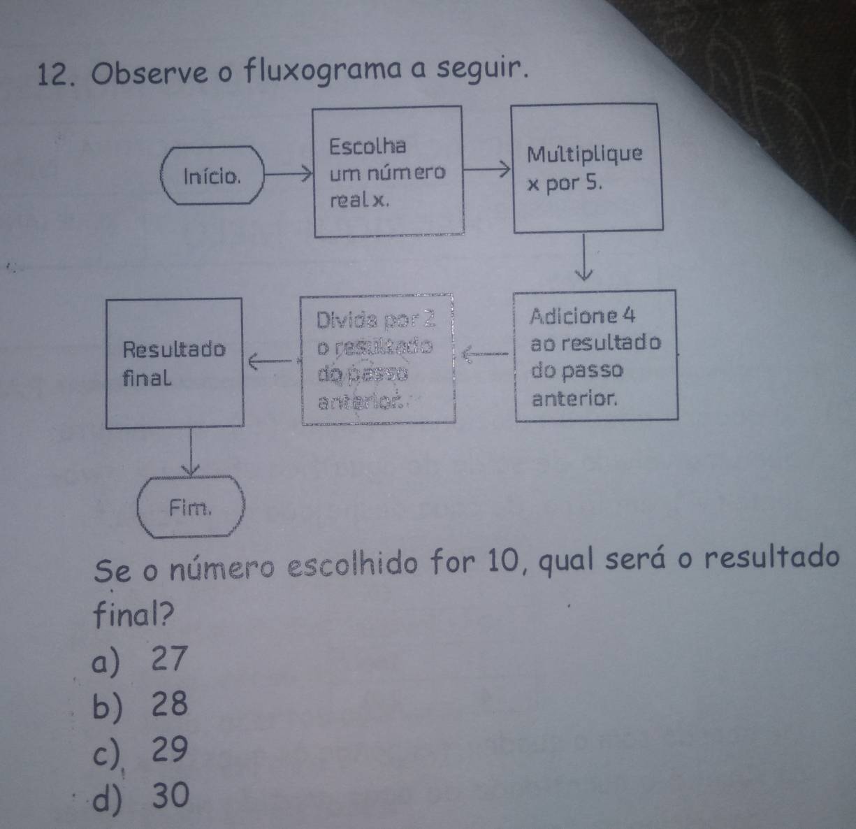 Observe o fluxograma a seguir.
Escolha
Multiplique
Início. um número
realx. x por 5.
Divide Adicione 4
Resultado a ao resultado
final do ões do passo
anterior
Fim.
Se o número escolhido for 10, qual será o resultado
final?
a 27
b 28
c)、 29
d) 30