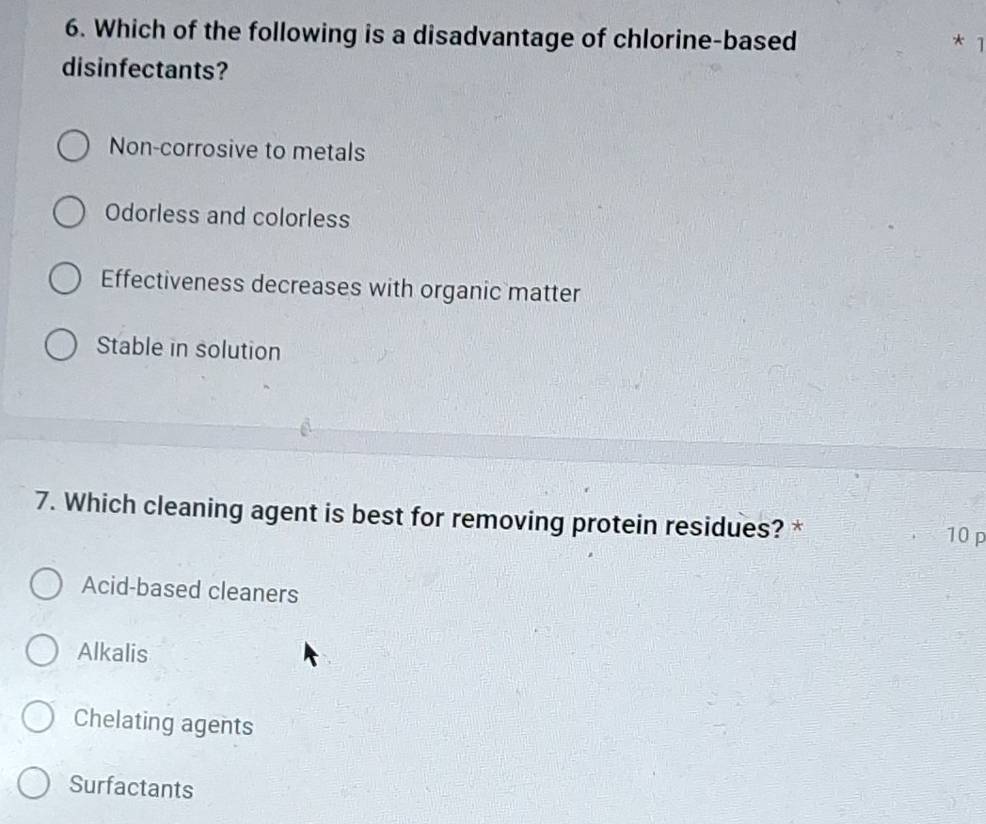 Which of the following is a disadvantage of chlorine-based
* ]
disinfectants?
Non-corrosive to metals
Odorless and colorless
Effectiveness decreases with organic matter
Stable in solution
7. Which cleaning agent is best for removing protein residues? *
10 p
Acid-based cleaners
Alkalis
Chelating agents
Surfactants