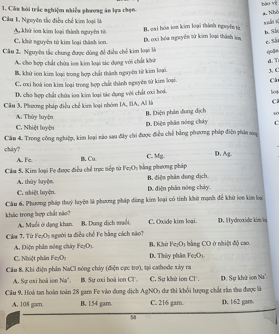 bảo vệ
1. Câu hỏi trắc nghiệm nhiều phương án lựa chọn.
a. Nhô
Câu 1. Nguyên tắc điều chế kim loại là xuất từ
A khử ion kim loại thành nguyên tử. B. oxi hóa ion kim loại thành nguyên tử
b. Sắt
C. khử nguyên tử kim loại thành ion. D. oxi hóa nguyên tử kim loại thành ion. c. Sắt
Câu 2. Nguyên tắc chung được dùng để điều chế kim loại là
quặn
A. cho hợp chất chứa ion kim loại tác dụng với chất khử
d. T
B. khử ion kim loại trong hợp chất thành nguyên tử kim loại.
3. C
C. oxi hoá ion kim loại trong hợp chất thành nguyên tử kim loại. Câu
D. cho hợp chất chứa ion kim loại tác dụng với chất oxi hoá. loạ
Câu 3. Phương pháp điều chế kim loại nhóm IA, IIA, Al là Câ
B. Điện phân dung dịch
A. Thủy luyện
so
C. Nhiệt luyện D. Điện phân nóng chảy
C
Câu 4. Trong công nghiệp, kim loại nào sau đây chỉ được điều chế bằng phương pháp điện phân nóng
chảy? D. Ag.
A. Fe. B. Cu. C. Mg.
Câu 5. Kim loại Fe được điều chế trực tiếp từ Fe_2O_3 bằng phương pháp
A. thủy luyện. B. điện phân dung dịch.
C. nhiệt luyện. D. điện phân nóng chảy.
Câu 6. Phương pháp thuỷ luyện là phương pháp dùng kim loại có tính khử mạnh đề khử ion kim loại
khác trong hợp chất nào?
A. Muối ở dạng khan. B. Dung dịch muối. C. Oxide kim loại. D. Hydroxide kim lo
Câu 7. Từ Fe_2O_3 người ta điều chế Fe bằng cách nào?
A. Điện phân nóng chảy Fe_2O_3. B. Khử Fe_2O_3 bằng CO ở nhiệt độ cao.
C. Nhiệt phân Fe_2O_3 D. Thủy phân Fe_2O_3.
Câu 8. Khi điện phân NaCl nóng chảy (điện cực trơ), tại cathode xảy ra
A. Sự oxi hoá ion Na^+. B. Sự oxi hoá ion Cl . C. Sự khử ion Cl-. D. Sự khử ion Na.
Câu 9. Hoà tan hoàn toàn 28 gam Fe vào dung dịch AgNO_3 dư thì khối lượng chất rắn thu được là
A. 108 gam. B. 154 gam. C. 216 gam. D. 162 gam.
58