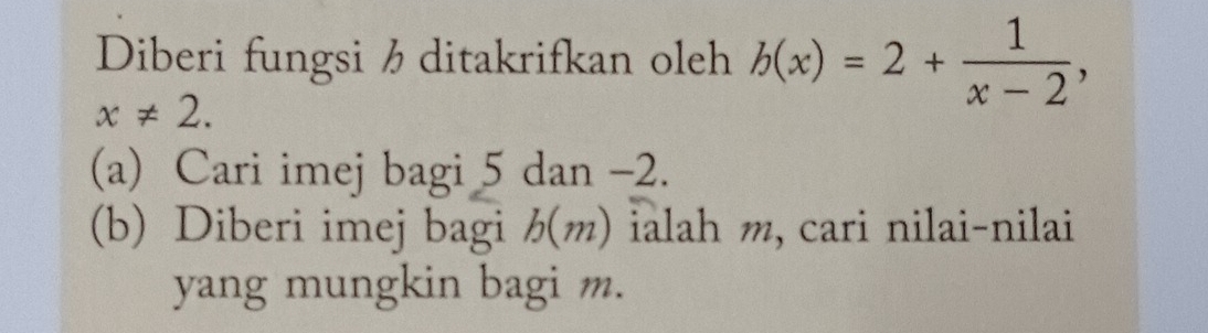 Diberi fungsi hditakrifkan oleh b(x)=2+ 1/x-2 ,
x!= 2. 
(a) Cari imej bagi 5 dan -2. 
(b) Diberi imej bagi b(m) ialah m, cari nilai-nilai 
yang mungkin bagi m.