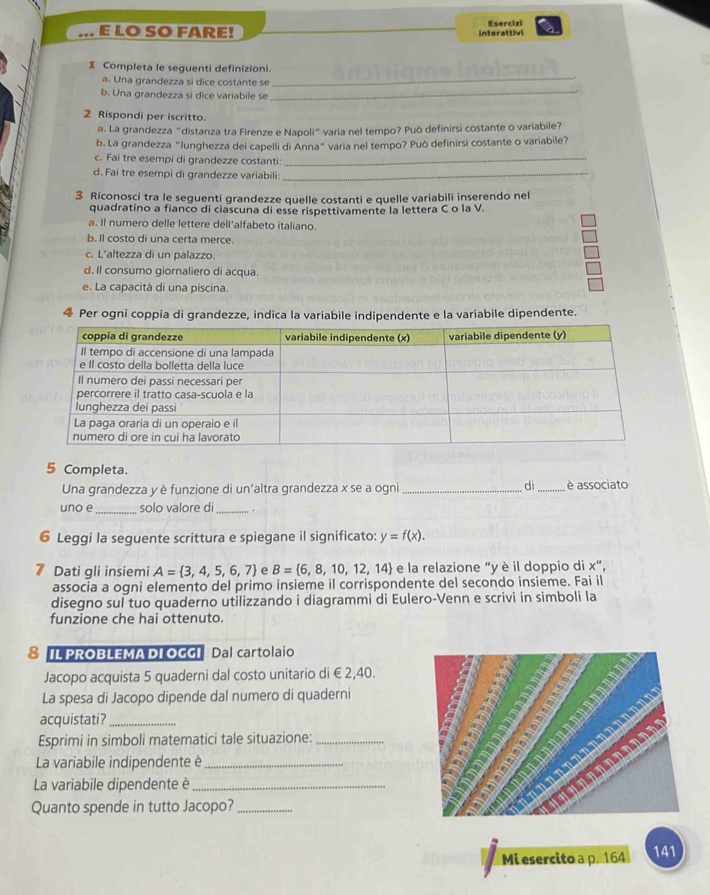 LO SO FARE! Esercizi
interattivi
_
 Completa le seguenti definizioni.
a. Una grandezza si dice costante se
b. Una grandezza si dice variabile se_
2 Rispondi per iscritto.
a. La grandezza "distanza tra Firenze e Napoli" varia nel tempo? Può definirsi costante o variabile?
b. La grandezza “lunghezza dei capelli di Anna” varia nel tempo? Può definirsi costante o variabile?
c. Fai tre esempi di grandezze costanti:_
d. Fai tre esempi di grandezze variabili:_
3 Riconosci tra le seguenti grandezze quelle costanti e quelle variabili inserendo nel
quadratino a fianco di ciascuna di esse rispettivamente la lettera C o la V.
a. Il numero delle lettere dell’alfabeto italiano.
b. Il costo di una certa merce.
c. L’altezza di un palazzo.
d. Il consumo giornaliero di acqua.
e. La capacità di una piscina.
4 Per ogni coppia di grandezze, indica la variabile indipendente e la variabile dipendente.
5 Completa.
di
Una grandezza y è funzione di un'altra grandezza x se a ogni __è associato
uno e _solo valore di_
6 Leggi la seguente scrittura e spiegane il significato: y=f(x).
7 Dati gli insiemi A= 3,4,5,6,7 e B= 6,8,10,12,14 e la relazione “y è il doppio di x”,
associa a ogni elemento del primo insieme il corrispondente del secondo insieme. Fai il
disegno sul tuo quaderno utilizzando i diagrammi di Eulero-Venn e scrivi in simboli la
funzione che hai ottenuto.
8 IL PROBLEMA DI OGGI Dal cartolaio
Jacopo acquista 5 quaderni dal costo unitario di € 2,40.
La spesa di Jacopo dipende dal numero di quaderni
acquistati?_
Esprimi in simboli matematici tale situazione:_
La variabile indipendente è_
La variabile dipendente è_
Quanto spende in tutto Jacopo?_
Mi esercito a p. 164 141