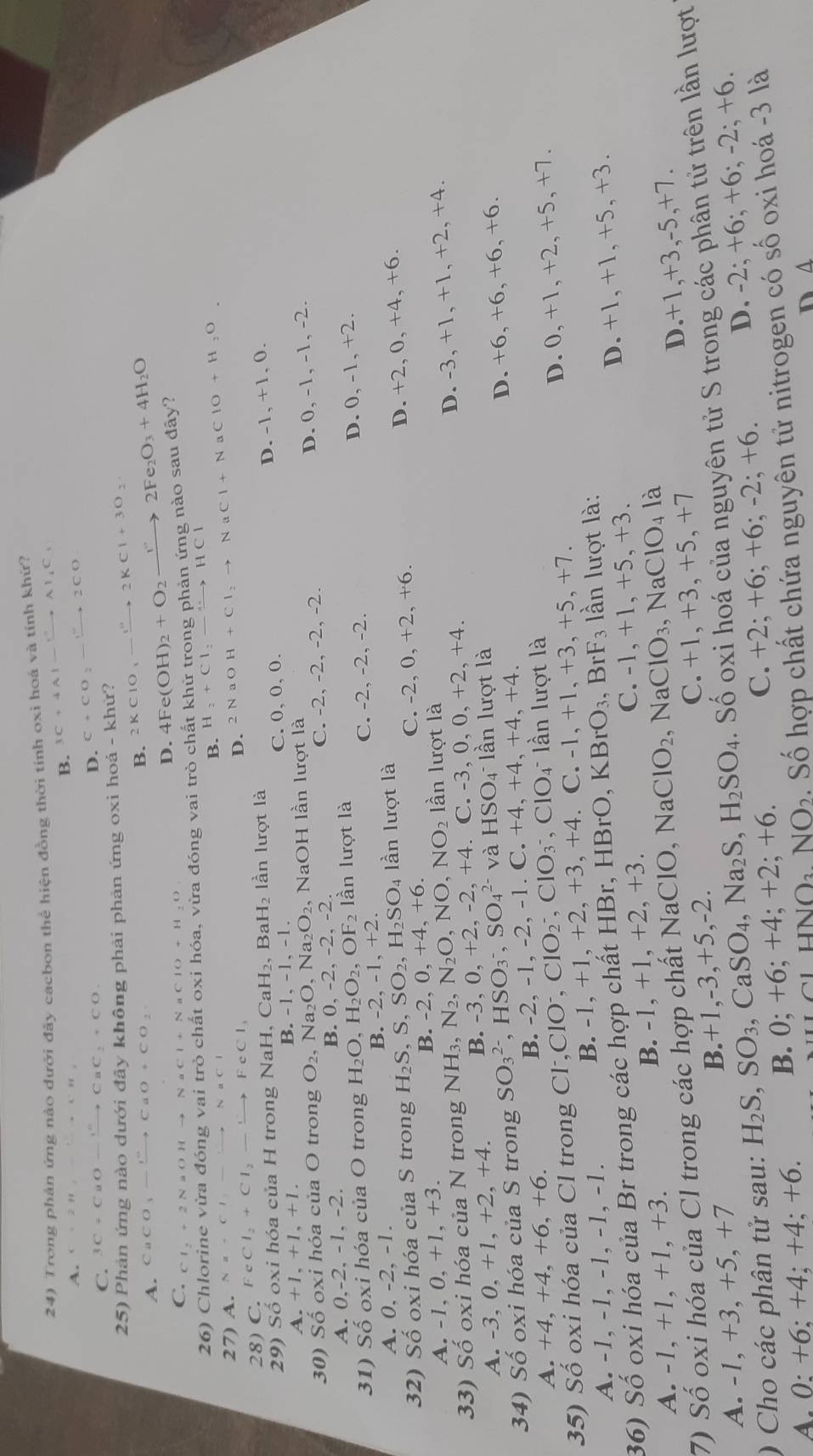 Trong phản ứng nào dưới đây cacbon thể hiện đồng thời tinh oxi hoá và tính khứ?
A. C=2.111, B. 3C+4Al-xrightarrow Al_4C_1
C. 3C+CuOto CuC_2+CO.
D. C+CO_2to 2CO
25) Phản ứng nào dưới đây không phải phản ứng oxi hoá - khữ? 2KClO_3to 2KCl+3O_2
A. CaCO_3to CaO+CO_2
B. 4Fe(OH)_2+O_2to 2Fe_2O_3+4H_2O
D.
C. Cl_2+2NaOHto NaCl+NaClO+H_2O
26) Chlorine vừa đóng vai trò chất oxi hóa, vừa đóng vai trò chất khử trong phản ứng nào sau đây?
B. H_2+Cl_2to HCl
27) A. N a - C 1 sim NaCl
28) C FeCl_2+Cl_2to FeCl_3
D. 2NaOH+Cl_2to NaCl+N aClO+H_2O
29) Số oxi hóa của H trong Na x CaH_2,BaH_2 lần lượt là
C. 0,0, 0. D. -1, +1, 0.
A.+1,+1,+1.
B -1,-1,-1.
30) Số oxi hóa của O trong O_2,Na_2O,Na_2O_2 , NaOH lần lượt là
D. 0, -1, -1, -2.
A. 0,-2, -1, -2. C. -2, -2, -2, -2.
B.0,-2,-2,-2.
31) Số oxi hóa của O trong H_2O,H_2O_2,OF_2 lần lượt là
A. 0, -2, -1. C. -2, -2, -2.
D. 0, -1, +2.
B. -2,-1,+2.
32) Số oxi hóa của S trong H_2S,S,SO_2,H_2SO_4 lần lượt là
B. -2, 0,+4,+6. -2,0,+2,+6 D. +2, 0, +4, +6.
C.
A. -1,0,+1,+3. lần lượt là
33) Số oxi hóa của N trong NH_3,N_2,N_2O,NO,NO_2 C.-3,0,0,+2,+4.
A. -3,0,+1,+2,+4. B. -3. 0.+2,-2,+4 D. -3, +1, +1, +2, +4.
34) Số oxi hóa của S trong SO_3^((2-),HSO_3^-,SO_4^(2-) và HSO_4^-la n lượt là
A.  +4. +4,+6,+6. B. -2, -1, -2, -1. C. +4,+4,+4,+4. D. +6, +6, +6, +6.
35) Số oxi hóa của Cl trong Cl Cl^-),ClO^-,ClO_2^(-,ClO_3^- ClO_4^- lần lượt là
A. -1, -1, -1, -1, -1.
B. -1,+1,+2, +3, +4. C. -1,+1,+3,+5,+7. D. 0, +1, +2, +5, +7.
36) Số oxi hóa của Br trong các hợp chất HBr, HBrO, KI BrO_3),BrF_3 3 lần lượt là:
C. -1, +1, +5, +3.
A. -1, +1, +1, +3. B. -1, +1, +2, +3. D. +1, +1, +5, +3.
7) Số oxi hóa của Cl trong các hợp chất NaClO. ,NaClO_2 ,NaClO_3. NaCl O4 là
C. +1 + 3, +5, +7
A. -1, +3, +5, +7 B.+1,-3,+5,-2. D.+1,+3,-5,+7.
) Cho các phân tử sau: H_2S,SO_3 , CaSO₄, Na_2S,H_2SO_4. Số oxi hoá của nguyên tử S trong các phân tử trên lần lượt
C. +2; + 6;+6;-2;+6.
A. 0; +6; +4; +4; +6. B. 0; +6; +4; +2; + 6. D. -2; +6; +6; -2; +6.
NO_3NO_2. Số hợp chất chứa nguyên tử nitrogen có số oxi hoá -3 là
