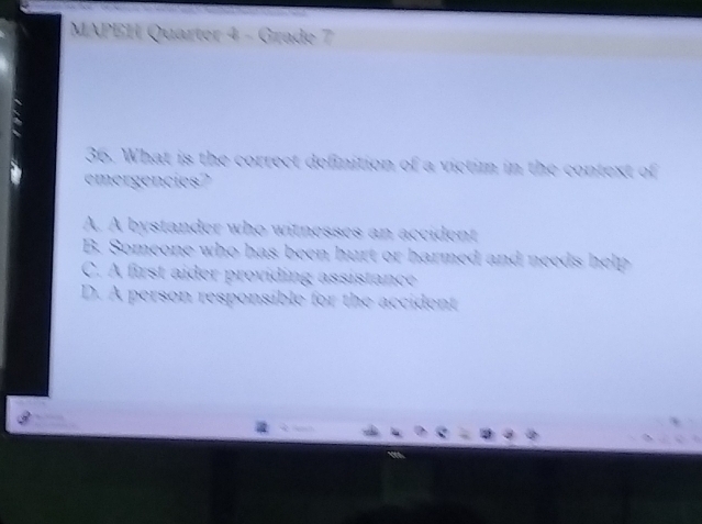 MAPEH Quarter 4 - Grade 7
36. What is the correct definition of a victim in the context of
emergencies'''
A. A bystander who witnesses an accident
B. Someone who has been hurt or harmed and needs help
C. A first aider providing assistance
D. A person responsible for the accident