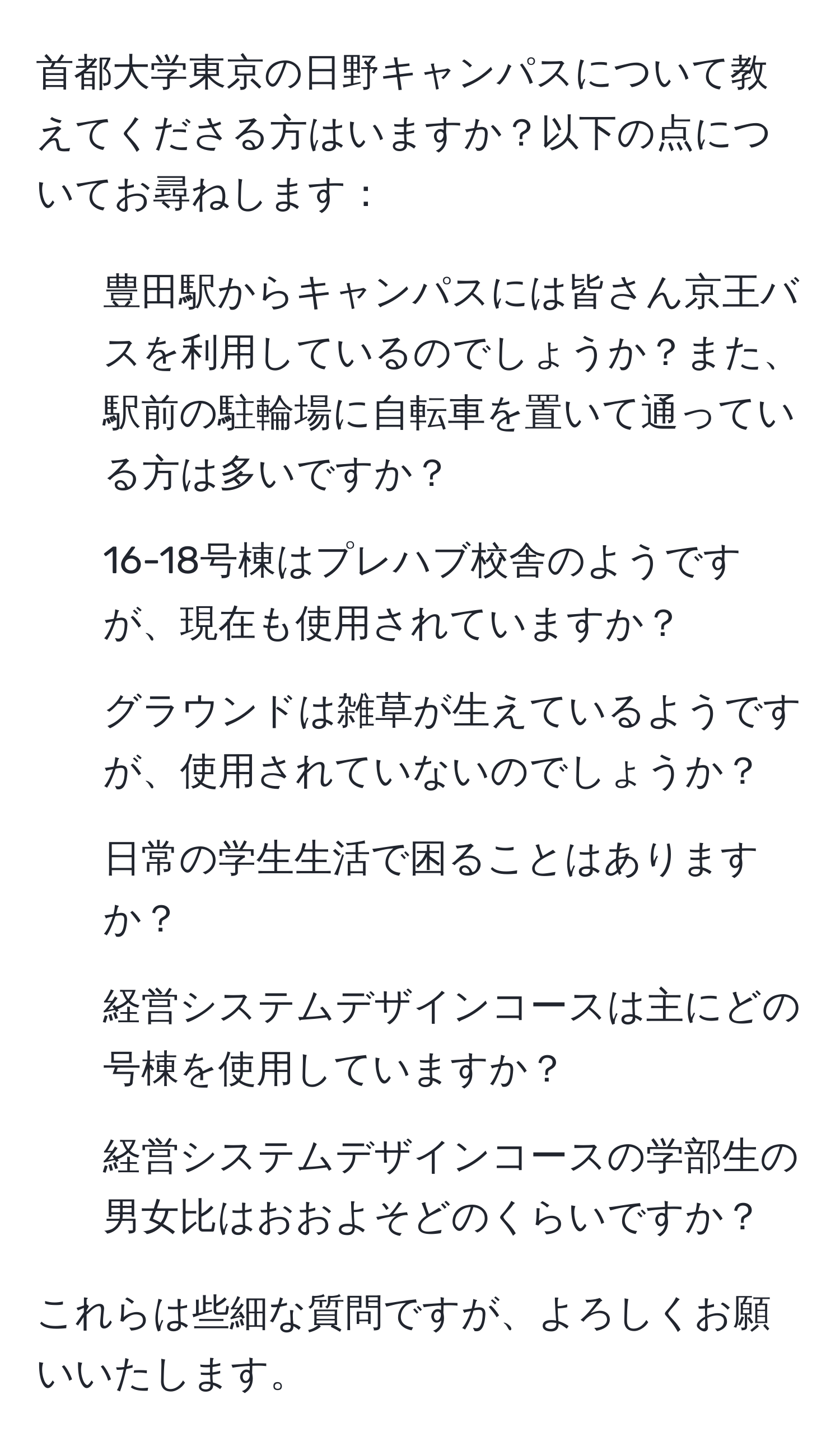 首都大学東京の日野キャンパスについて教えてくださる方はいますか？以下の点についてお尋ねします：

1. 豊田駅からキャンパスには皆さん京王バスを利用しているのでしょうか？また、駅前の駐輪場に自転車を置いて通っている方は多いですか？
2. 16-18号棟はプレハブ校舎のようですが、現在も使用されていますか？
3. グラウンドは雑草が生えているようですが、使用されていないのでしょうか？
4. 日常の学生生活で困ることはありますか？
5. 経営システムデザインコースは主にどの号棟を使用していますか？
6. 経営システムデザインコースの学部生の男女比はおおよそどのくらいですか？

これらは些細な質問ですが、よろしくお願いいたします。