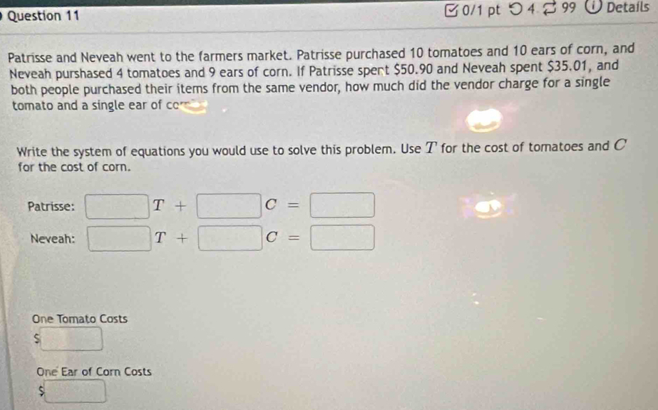 0/1 ptつ 4 99 Details 
Patrisse and Neveah went to the farmers market. Patrisse purchased 10 tomatoes and 10 ears of corn, and 
Neveah purshased 4 tomatoes and 9 ears of corn. If Patrisse spent $50.90 and Neveah spent $35.01, and 
both people purchased their items from the same vendor, how much did the vendor charge for a single 
tomato and a single ear of ccm
Write the system of equations you would use to solve this problem. Use T for the cost of tomatoes and C
for the cost of corn. 
Patrisse: □ T+□ C=□
Neveah: □ T+□ C=□
One Tomato Costs
□
One Ear of Corn Costs
$□