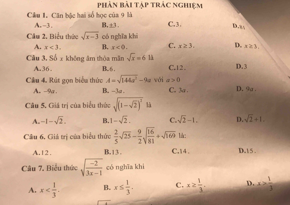 phÀN bài tập trÁC nghiệm
Câu 1. Căn bậc hai số học của 9 là
A. -3. B. ±3. C. 3.
D. 81
Câu 2. Biểu thức sqrt(x-3) có nghĩa khi
B.
C.
D.
A. x<3</tex>. x<0</tex>. x≥ 3. x≥ 3. 
Câu 3. Số x không âm thỏa mãn sqrt(x)=6 là
A. 36. B. 6. C. 12. D. 3
Câu 4. Rút gọn biểu thức A=sqrt(144a^2)-9a với a>0
A. -9a. B. −3a. C. 3a.
D. 9a.
Câu 5. Giá trị của biểu thức sqrt((1-sqrt 2))^2 là
A. -1-sqrt(2). B. 1-sqrt(2). C. sqrt(2)-1. D. sqrt(2)+1. 
Câu 6. Giá trị của biều thức  2/5 sqrt(25)- 9/2 sqrt(frac 16)81+sqrt(169) là:
A. 12. B. 13. C. 14. D. 15.
Câu 7. Biểu thức sqrt(frac -2)3x-1 có nghĩa khi
C.
D.
A. x . x≤  1/3 . x≥  1/3 . x> 1/3 
B.