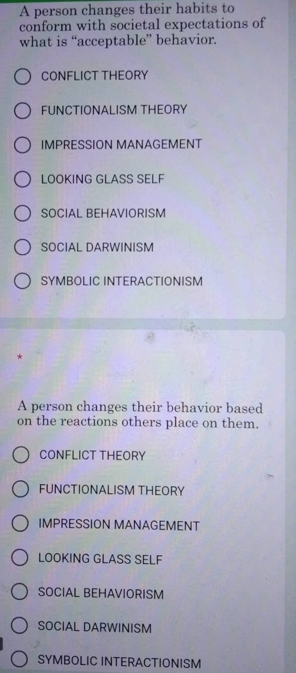 A person changes their habits to
conform with societal expectations of
what is “acceptable” behavior.
CONFLICT THEORY
FUNCTIONALISM THEORY
IMPRESSION MANAGEMENT
LOOKING GLASS SELF
SOCIAL BEHAVIORISM
SOCIAL DARWINISM
SYMBOLIC INTERACTIONISM
*
A person changes their behavior based
on the reactions others place on them.
CONFLICT THEORY
FUNCTIONALISM THEORY
IMPRESSION MANAGEMENT
LOOKING GLASS SELF
SOCIAL BEHAVIORISM
SOCIAL DARWINISM
SYMBOLIC INTERACTIONISM