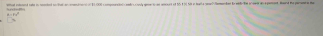 hundredths What interest rate is needed so that an investment of $5,000 compounded continuously grew to an amount of $5,130 50 in half a year? Remember to write the answer as a percent. Round the percent to the
A=Pv'^t