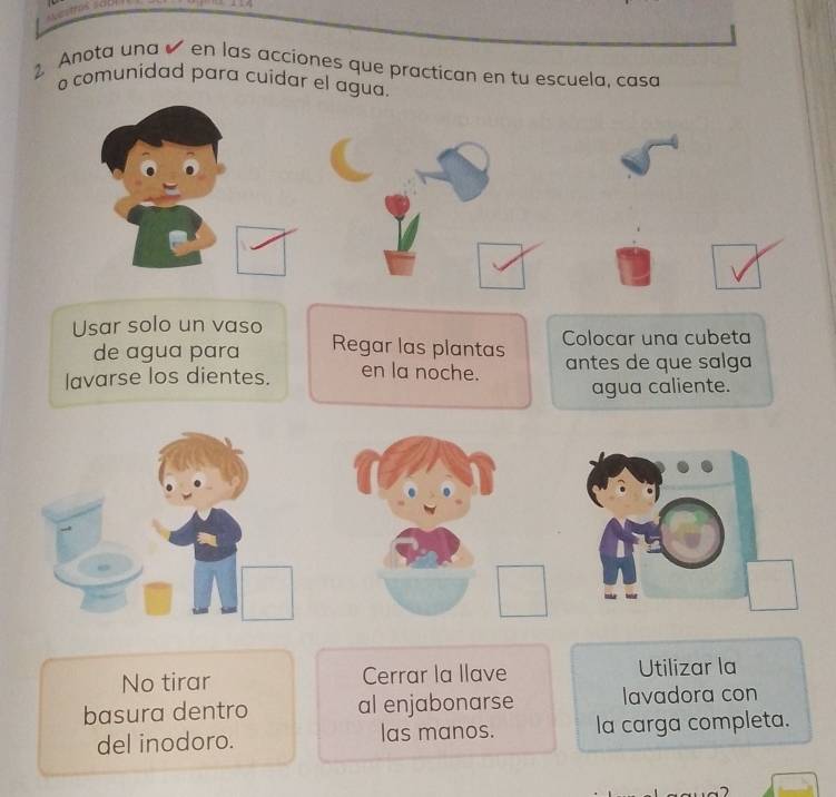 Anota una en las acciones que practican en tu escuela, casa 
o comunidad para cuídar el agua. 
Usar solo un vaso 
de agua para Regar las plantas Colocar una cubeta 
lavarse los dientes. en la noche. antes de que salga 
agua caliente. 
No tirar Cerrar la llave Utilizar la 
basura dentro al enjabonarse lavadora con 
del inodoro. las manos. la carga completa.