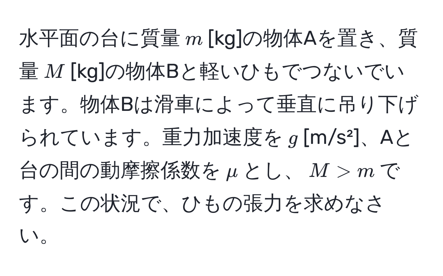 水平面の台に質量$m$[kg]の物体Aを置き、質量$M$[kg]の物体Bと軽いひもでつないでいます。物体Bは滑車によって垂直に吊り下げられています。重力加速度を$g$[m/s²]、Aと台の間の動摩擦係数を$mu$とし、$M > m$です。この状況で、ひもの張力を求めなさい。