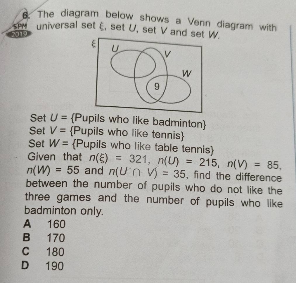 The diagram below shows a Venn diagram with
PM universal set ξ, set U, set V and set W.
2019
Set U= Pupils who like badminton
Set V= Pupils who like tennis
Set W= Pupils who like table tennis
Given that
n(W)=55 and n(xi )=321, n(U)=215, n(V)=85,
n(U∩ V)=35 , find the difference
between the number of pupils who do not like the
three games and the number of pupils who like
badminton only.
A 160
B 170
C 180
D 190