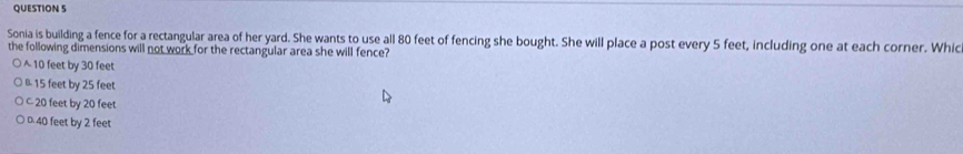 Sonia is building a fence for a rectangular area of her yard. She wants to use all 80 feet of fencing she bought. She will place a post every 5 feet, including one at each corner. Whic
the following dimensions will not work for the rectangular area she will fence?
10 feet by 30 feet
B 15 feet by 25 feet
C 20 feet by 20 feet
D. 40 feet by 2 feet