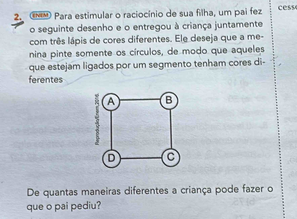 ENEM Para estimular o raciocínio de sua filha, um pai fez cess 
o seguinte desenho e o entregou à criança juntamente 
com três lápis de cores diferentes. Ele deseja que a me- 
nina pinte somente os círculos, de modo que aqueles 
que estejam ligados por um segmento tenham cores di- 
ferentes 
De quantas maneiras diferentes a criança pode fazer o 
que o pai pediu?