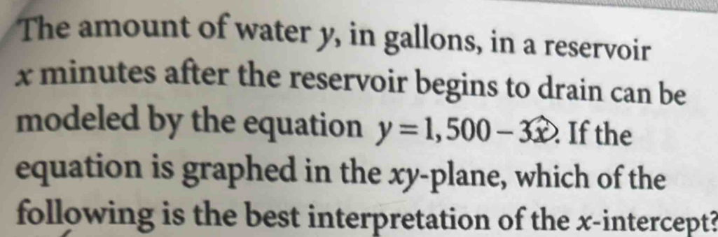 The amount of water y, in gallons, in a reservoir
x minutes after the reservoir begins to drain can be 
modeled by the equation y=1,500-3x If the 
equation is graphed in the xy -plane, which of the 
following is the best interpretation of the x-intercept?