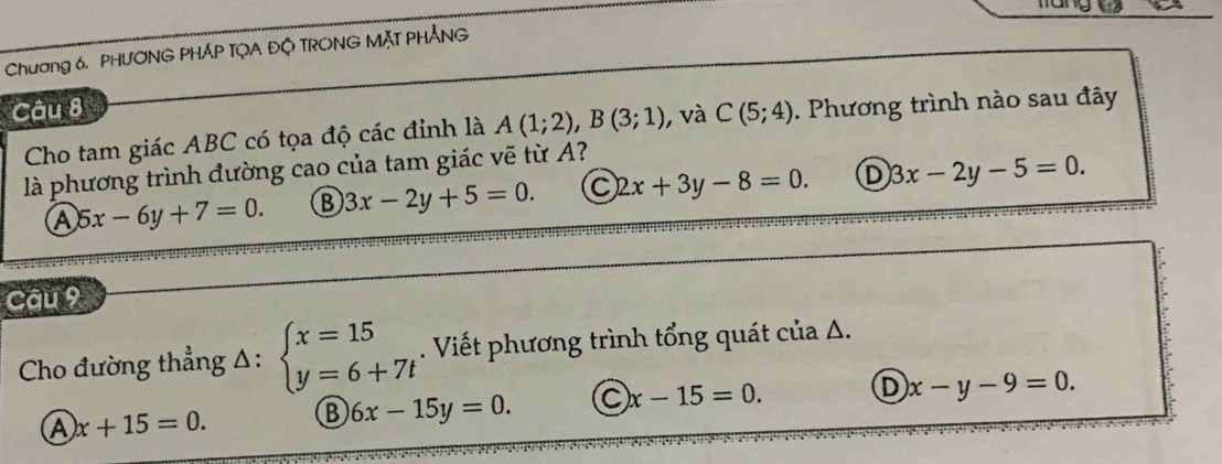 Chương 6. PHƯONG PHÁP TỌA ĐQ TRONG MặT PHẢNG
Câu 8 C(5;4). Phương trình nào sau đây
Cho tam giác ABC có tọa độ các đỉnh là A(1;2), B(3;1) , và
là phương trình đường cao của tam giác vẽ từ A?
Ⓐ 5x-6y+7=0. B 3x-2y+5=0. C 2x+3y-8=0. D 3x-2y-5=0. 
Câu 9
Cho đường thẳng Δ: beginarrayl x=15 y=6+7tendarray.. Viết phương trình tổng quát của A.
A x+15=0. B 6x-15y=0. C x-15=0. D x-y-9=0.