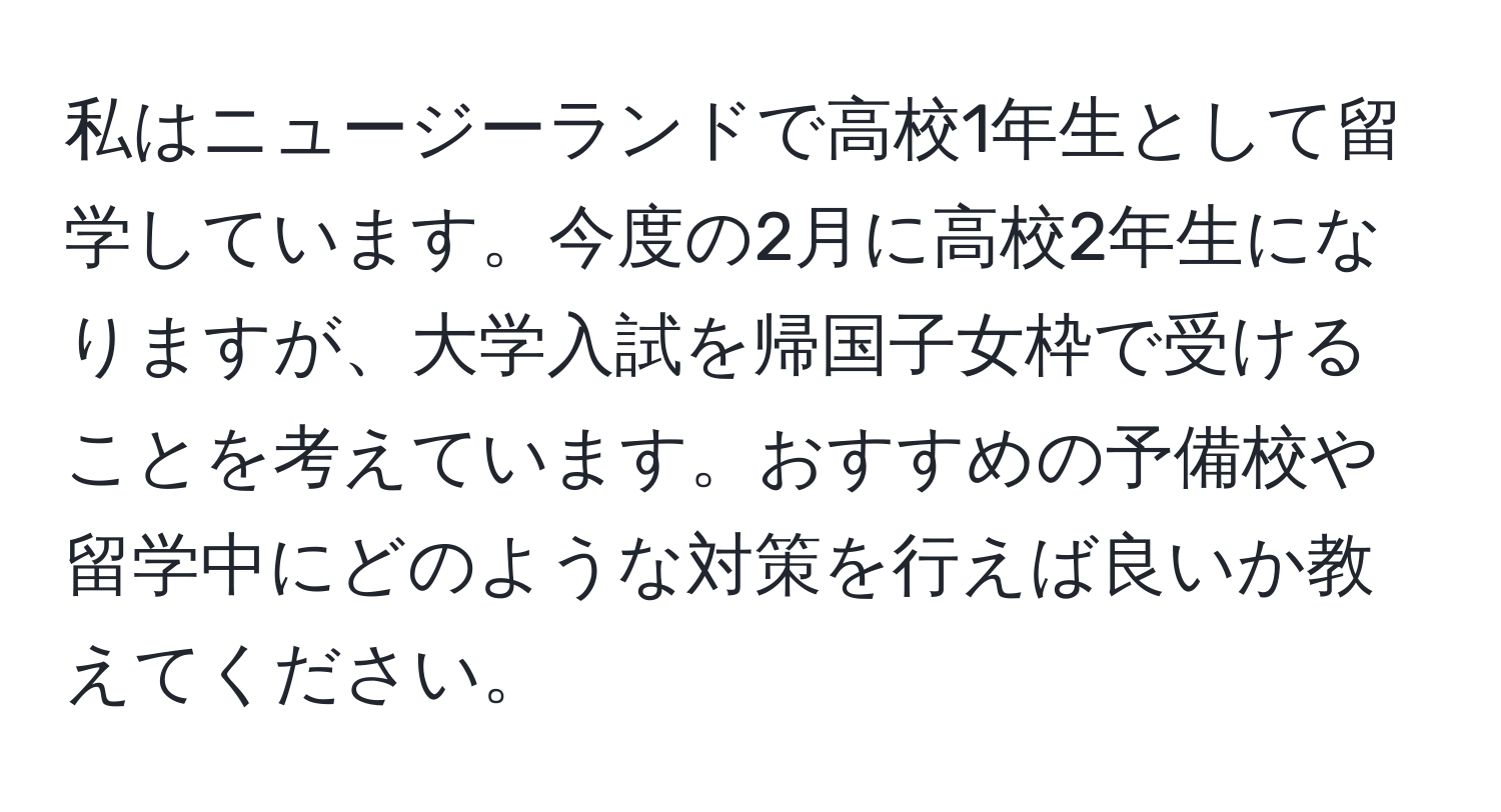 私はニュージーランドで高校1年生として留学しています。今度の2月に高校2年生になりますが、大学入試を帰国子女枠で受けることを考えています。おすすめの予備校や留学中にどのような対策を行えば良いか教えてください。