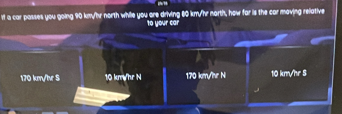 If a car passes you going 90 km/hr north while you are driving 80 km/hr north, how far is the car moving relative
to your car
170 km/hr S 10 km/hr N 170 km/hr N 10 km/hr S