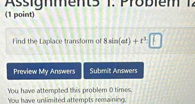 Assignment5 1: Probiem 12 
(1 point) 
Find the Laplace transform of 8sin (at)+t^3:□
Preview My Answers Submit Answers 
You have attempted this problem 0 times. 
You have unlimited attempts remaining.