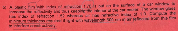 A plastic film with index of refraction 1.76 is put on the surface of a car window to 
increase the reflectivity and thus keeping the interior of the car cooler. The window glass 
has index of refraction 1.52 whereas air has refractive index of 1.0. Compute the 
minimum thickness required if light with wavelength 600 nm in air reflected from this film 
to interfere constructively.