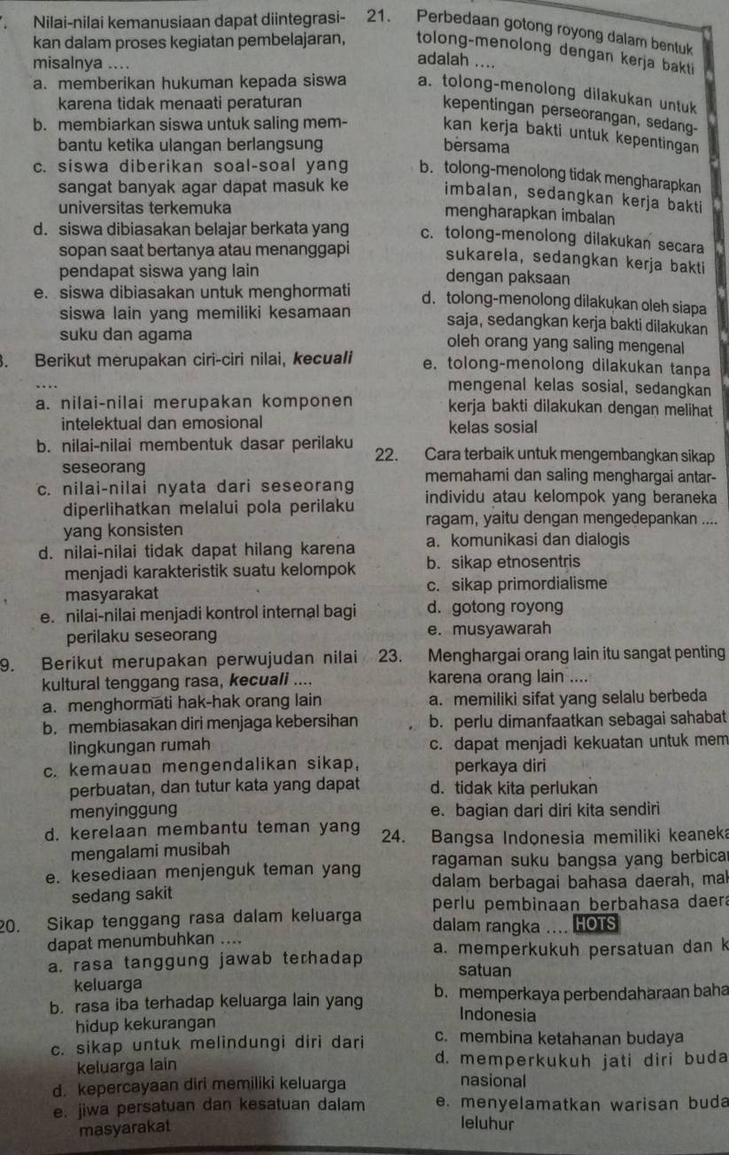 Nilai-nilai kemanusiaan dapat diintegrasi- 21. Perbedaan gotong royong dalam bentuk
kan dalam proses kegiatan pembelajaran, tolong-menolong dengan kerja bakti
misalnya ....
adalah ....
a. memberikan hukuman kepada siswa a. tolong-menolong dilakukan untuk
karena tidak menaati peraturan
kepentingan perseorangan, sedang-
b. membiarkan siswa untuk saling mem-
kan kerja bakti untuk kepentingan
bantu ketika ulangan berlangsung bersama
c. siswa diberikan soal-soal yang b. tolong-menolong tidak mengharapkan
sangat banyak agar dapat masuk ke
imbalan, sedangkan kerja bakti
universitas terkemuka
mengharapkan imbalan
d. siswa dibiasakan belajar berkata yang c. tolong-menolong dilakukan secara
sopan saat bertanya atau menanggapi
sukarela, sedangkan kerja bakti
pendapat siswa yang lain dengan paksaan
e. siswa dibiasakan untuk menghormati d. tolong-menolong dilakukan oleh siapa
siswa lain yang memiliki kesamaan saja, sedangkan kerja bakti dilakukan
suku dan agama oleh orang yang saling mengenal
. Berikut merupakan ciri-ciri nilai, kecuali e. tolong-menolong dilakukan tanpa
mengenal kelas sosial, sedangkan
a. nilai-nilai merupakan komponen kerja bakti dilakukan dengan melihat
intelektual dan emosional kelas sosial
b. nilai-nilai membentuk dasar perilaku 22. Cara terbaik untuk mengembangkan sikap
seseorang
c. nilai-nilai nyata dari seseorang memahami dan saling menghargai antar-
diperlihatkan melalui pola perilaku individu atau kelompok yang beraneka
ragam, yaitu dengan mengedepankan ....
yang konsisten
d. nilai-nilai tidak dapat hilang karena a. komunikasi dan dialogis
menjadi karakteristik suatu kelompok b. sikap etnosentris
masyarakat c. sikap primordialisme
e. nilai-nilai menjadi kontrol internal bagi d. gotong royong
perilaku seseorang e. musyawarah
9. Berikut merupakan perwujudan nilai 23. Menghargai orang lain itu sangat penting
kultural tenggang rasa, kecuali .... karena orang lain ....
a. menghormati hak-hak orang lain a. memiliki sifat yang selalu berbeda
b. membiasakan diri menjaga kebersihan b. perlu dimanfaatkan sebagai sahabat
lingkungan rumah c. dapat menjadi kekuatan untuk mem
c. kemauan mengendalikan sikap, perkaya diri
perbuatan, dan tutur kata yang dapat d. tidak kita perlukan
menyinggung e. bagian dari diri kita sendiri
d. kerelaan membantu teman yang 24. Bangsa Indonesia memiliki keaneka
mengalami musibah
ragaman suku bangsa yang berbica
e. kesediaan menjenguk teman yang dalam berbagai bahasa daerah, mak
sedang sakit
20. Sikap tenggang rasa dalam keluarga perlu pembinaan berbahasa daera
dalam rangka .... HOTS
dapat menumbuhkan ....
a. rasa tanggung jawab terhadap a. memperkukuh persatuan dan k
satuan
keluarga
b. rasa iba terhadap keluarga lain yang b. memperkaya perbendaharaan baha
Indonesia
hidup kekurangan
c. sikap untuk melindungi diri dari c. membina ketahanan budaya
keluarga lain d. memperkukuh jati diri buda
d. kepercayaan diri memiliki keluarga
nasional
e. jiwa persatuan dan kesatuan dalam e. menyelamatkan warisan buda
masyarakat
leluhur