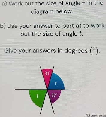 a Work out the size of angle r in the 
diagram below. 
b) Use your answer to part a) to work 
out the size of angle t. 
Give your answers in degrees (^circ ).
31°
r
t 77°
Not drawn accura