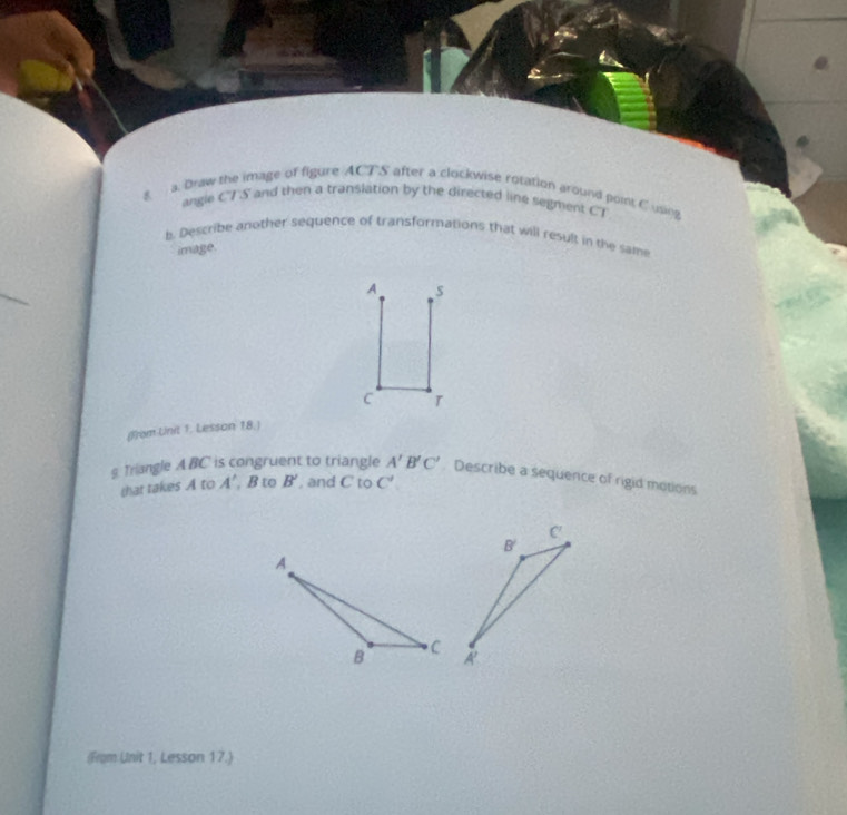 Draw the image of figure ACTS after a clockwise rotation around point C using
angie CTS and then a translation by the directed line segment CT
b. Describe another sequence of transformations that will result in the same
image.
A s
C T
(From Unit 1. Lesson 18.)
g. Triangle ABC is congruent to triangle A'B'C' Describe a sequence of rigid motions
that takes A to A' B to B' , and C to C'
(From Unit 1, Lesson 17.)