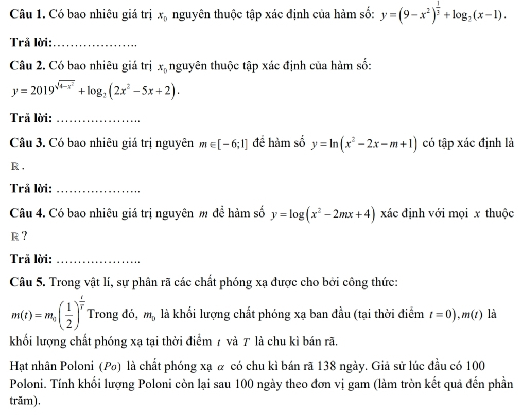 Có bao nhiêu giá trị x_0 nguyên thuộc tập xác định của hàm số: y=(9-x^2)^ 1/3 +log _2(x-1). 
Trả lời:_ 
Câu 2. Có bao nhiêu giá trị x_0 nguyên thuộc tập xác định của hàm số:
y=2019^(sqrt(4-x^2))+log _2(2x^2-5x+2). 
Trả lời:_ 
Câu 3. Có bao nhiêu giá trị nguyên m∈ [-6;1] để hàm số y=ln (x^2-2x-m+1) có tập xác định là 
R . 
Trả lời:_ 
Câu 4. Có bao nhiêu giá trị nguyên m để hàm số y=log (x^2-2mx+4) xác định với mọi x thuộc 
R ? 
Trả lời:_ 
Câu 5. Trong vật lí, sự phân rã các chất phóng xạ được cho bởi công thức:
m(t)=m_0( 1/2 )^ t/T  Trong đó, m_0 là khối lượng chất phóng xạ ban đầu (tại thời điểm t=0), m(t) là 
khối lượng chất phóng xạ tại thời điểm 7 và T là chu kì bán rã. 
Hạt nhân Poloni (Po) là chất phóng xạ α có chu kì bán rã 138 ngày. Giả sử lúc đầu có 100
Poloni. Tính khối lượng Poloni còn lại sau 100 ngày theo đơn vị gam (làm tròn kết quả đến phần 
trăm).