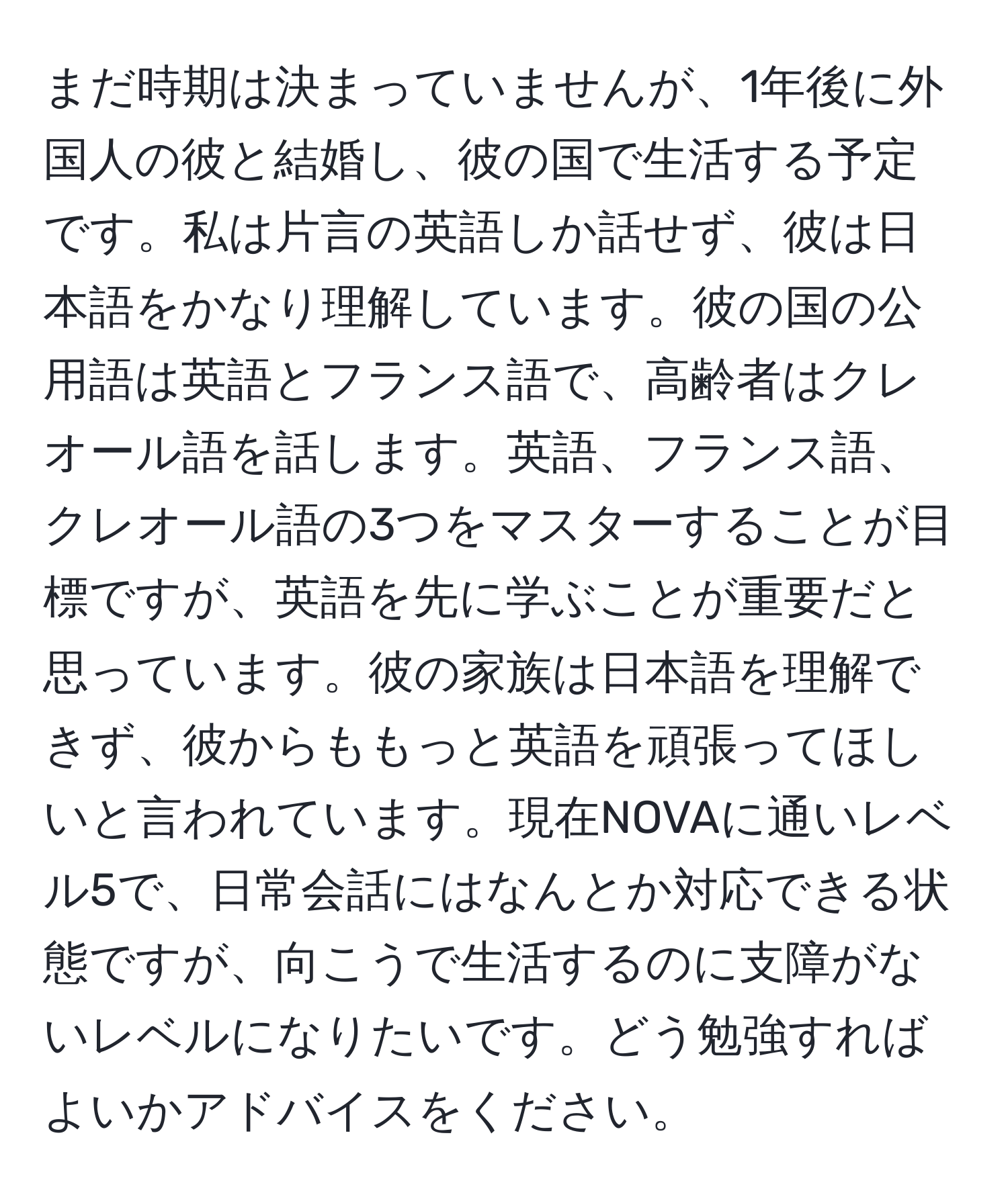 まだ時期は決まっていませんが、1年後に外国人の彼と結婚し、彼の国で生活する予定です。私は片言の英語しか話せず、彼は日本語をかなり理解しています。彼の国の公用語は英語とフランス語で、高齢者はクレオール語を話します。英語、フランス語、クレオール語の3つをマスターすることが目標ですが、英語を先に学ぶことが重要だと思っています。彼の家族は日本語を理解できず、彼からももっと英語を頑張ってほしいと言われています。現在NOVAに通いレベル5で、日常会話にはなんとか対応できる状態ですが、向こうで生活するのに支障がないレベルになりたいです。どう勉強すればよいかアドバイスをください。