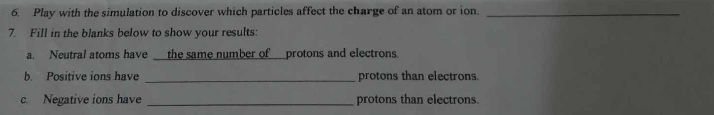 Play with the simulation to discover which particles affect the charge of an atom or ion._ 
7. Fill in the blanks below to show your results: 
a. Neutral atoms have the same number of_protons and electrons. 
b. Positive ions have _protons than electrons. 
c. Negative ions have _protons than electrons.