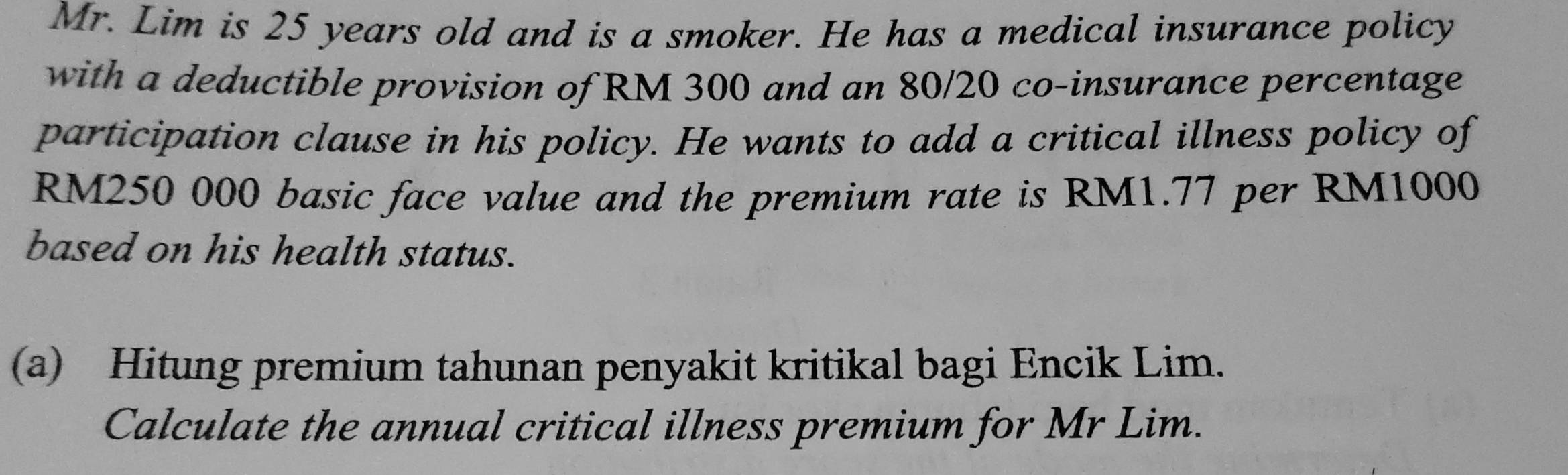 Mr. Lim is 25 years old and is a smoker. He has a medical insurance policy 
with a deductible provision of RM 300 and an 80/20 co-insurance percentage 
participation clause in his policy. He wants to add a critical illness policy of
RM250 000 basic face value and the premium rate is RM1.77 per RM1000
based on his health status. 
(a) Hitung premium tahunan penyakit kritikal bagi Encik Lim. 
Calculate the annual critical illness premium for Mr Lim.