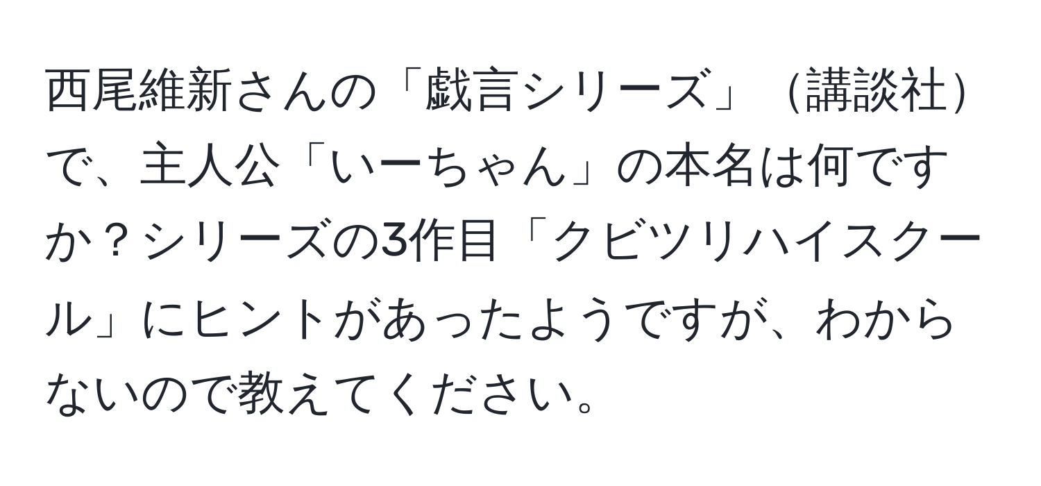 西尾維新さんの「戯言シリーズ」講談社で、主人公「いーちゃん」の本名は何ですか？シリーズの3作目「クビツリハイスクール」にヒントがあったようですが、わからないので教えてください。