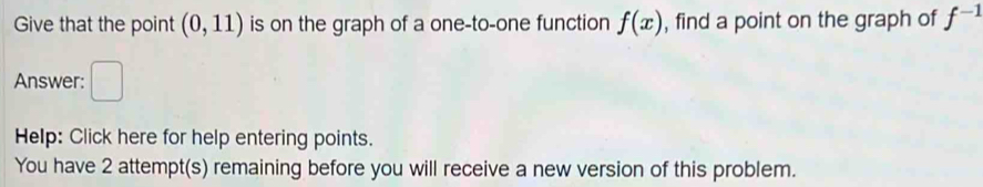 Give that the point (0,11) is on the graph of a one-to-one function f(x) , find a point on the graph of f^(-1)
Answer: □ 
Help: Click here for help entering points. 
You have 2 attempt(s) remaining before you will receive a new version of this problem.