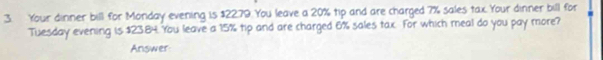 Your dinner bill for Monday evening is $2279. You leave a 20% tip and are charged 7% sales tax. Your dinner bill for 
Tuesday evening is $23.84 You leave a 15% tip and are charged 6% sales tax. For which meal do you pay more? 
Answer