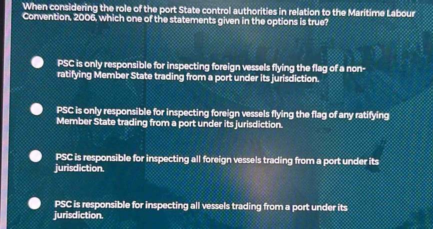 When considering the role of the port State control authorities in relation to the Maritime Labour
Convention, 2006, which one of the statements given in the options is true?
PSC is only responsible for inspecting foreign vessels flying the flag of a non-
ratifying Member State trading from a port under its jurisdiction.
PSC is only responsible for inspecting foreign vessels flying the flag of any ratifying
Member State trading from a port under its jurisdiction.
PSC is responsible for inspecting all foreign vessels trading from a port under its
jurisdiction.
PSC is responsible for inspecting all vessels trading from a port under its
jurisdiction.