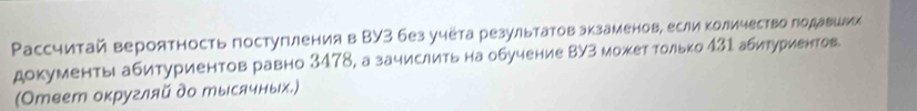 Ρассчитай вероятность постугления в ΒУ3 без учета результатов экзаменов, если κоличество лодавшии 
документы абитуриентов равно 3478, а зачислить на обучение ΒУз может только 431 абитуриентов 
(Отеет оκругляй до тысячных.)