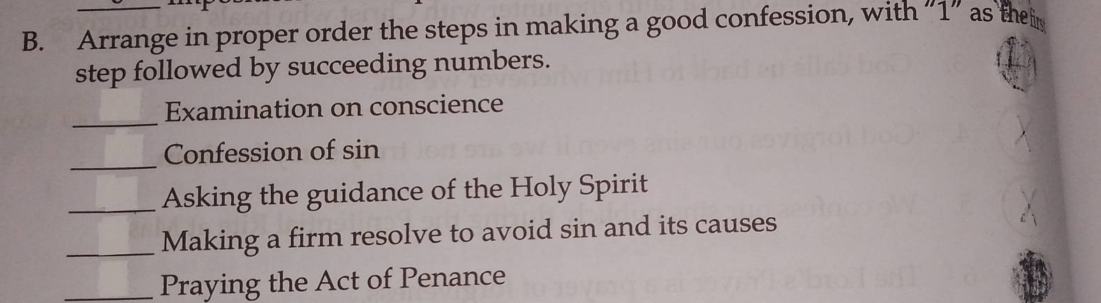 Arrange in proper order the steps in making a good confession, with “ 1 ” as the i 
step followed by succeeding numbers. 
_Examination on conscience 
_ 
Confession of sin 
_Asking the guidance of the Holy Spirit 
_Making a firm resolve to avoid sin and its causes 
_Praying the Act of Penance