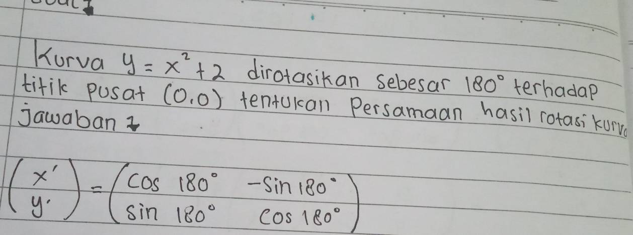 Korva y=x^2+2 dirotasikan sebesar 180° terhadap 
titik pusat (0,0) tentukan Persamaan hasil rotasikurve 
jawaban ?
beginpmatrix x' y'endpmatrix =beginpmatrix cos 180°&-sin 180° sin 180°&cos 180°endpmatrix