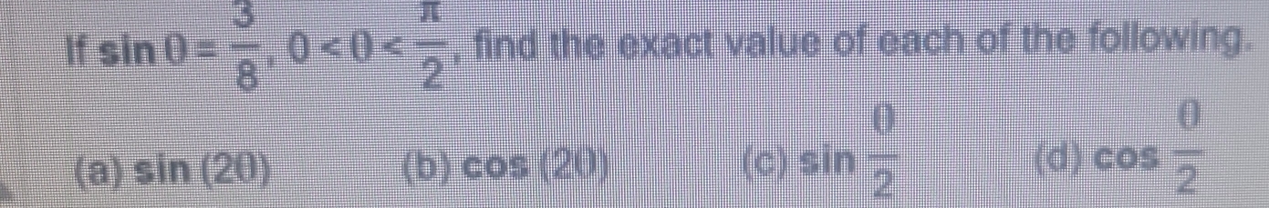 If sin θ = 3/8 , 0 , find the exact value of each of the following.
(a) sin (20) (b) cos (20) (C) sin  θ /2  (d) cos  θ /2 