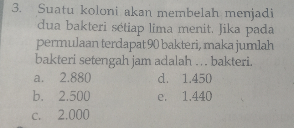 Suatu koloni akan membelah menjadi
dua bakteri sétiap lima menit. Jika pada
permulaan terdapat 90 bakteri, maka jumlah
bakteri setengah jam adalah .. . bakteri.
a. 2.880 d. 1.450
b. 2.500 e. 1.440
c. 2.000